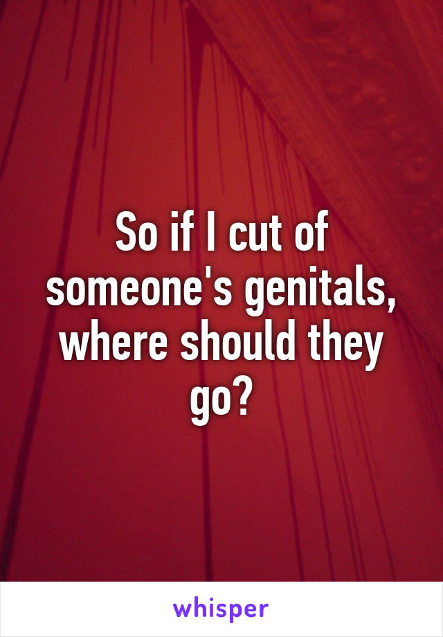 So if I cut of someone's genitals, where should they go?