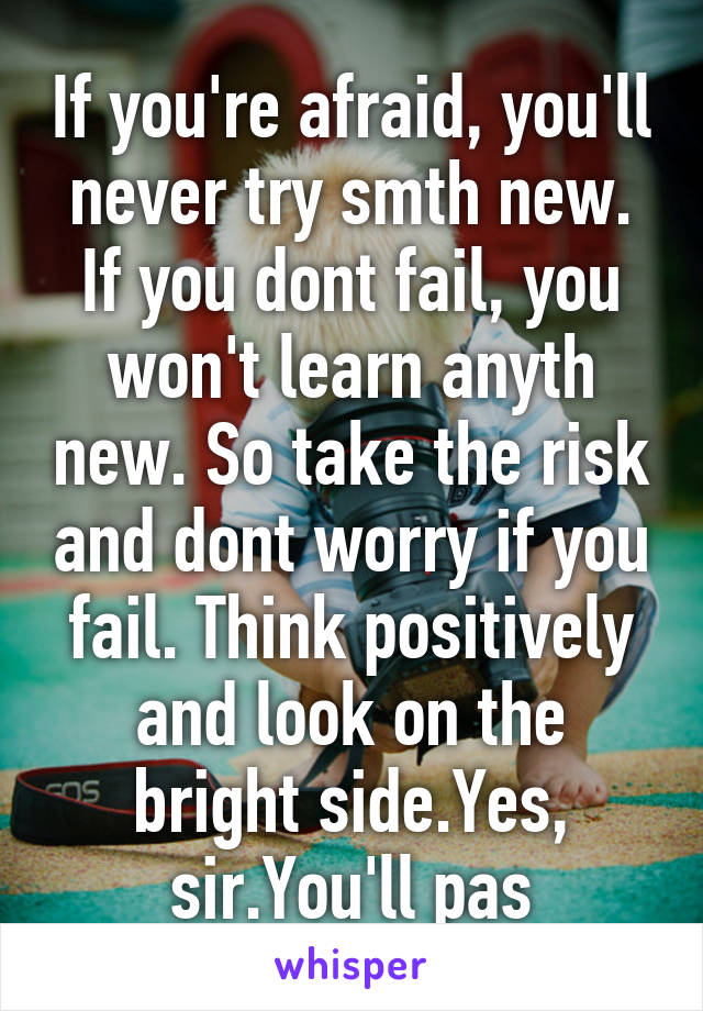 If you're afraid, you'll never try smth new. If you dont fail, you won't learn anyth new. So take the risk and dont worry if you fail. Think positively and look on the bright side.Yes, sir.You'll pas