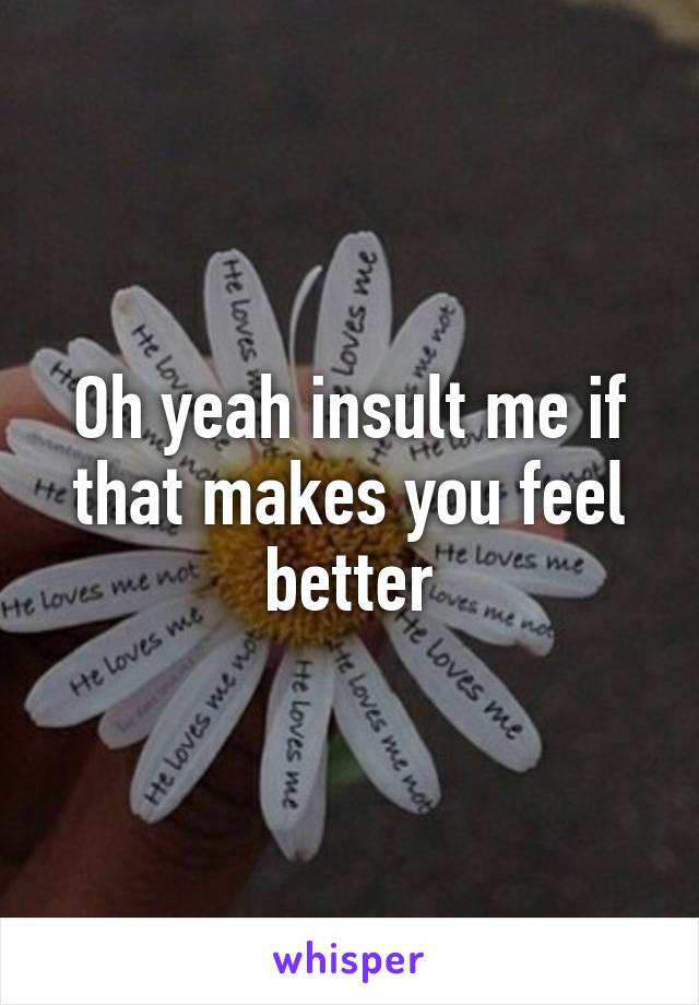 Oh yeah insult me if that makes you feel better