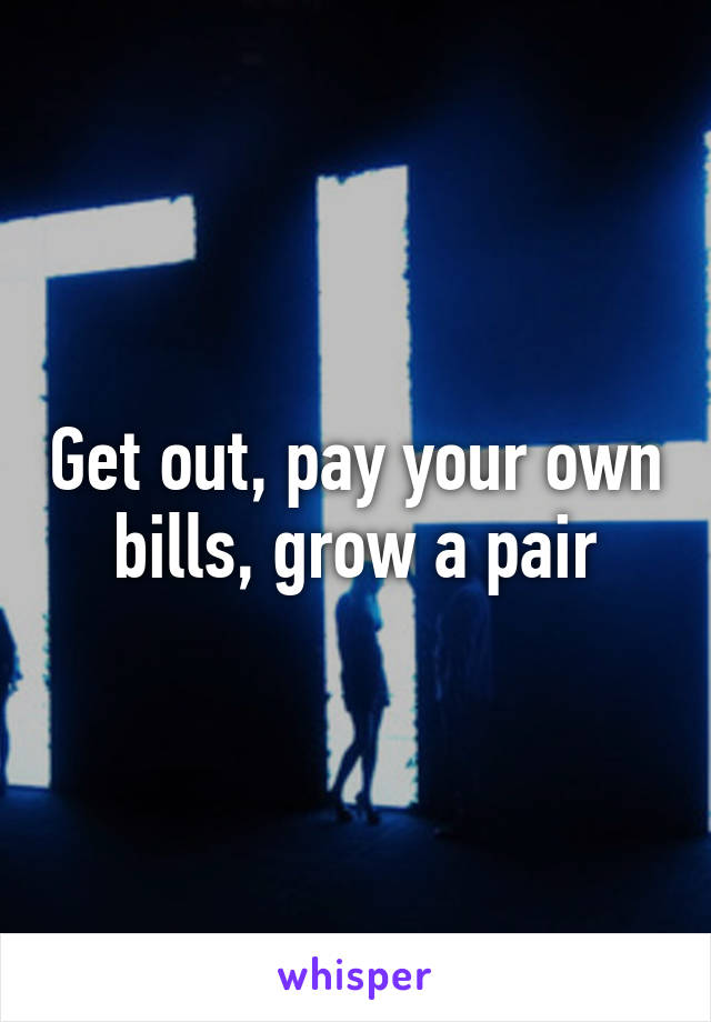 Get out, pay your own bills, grow a pair