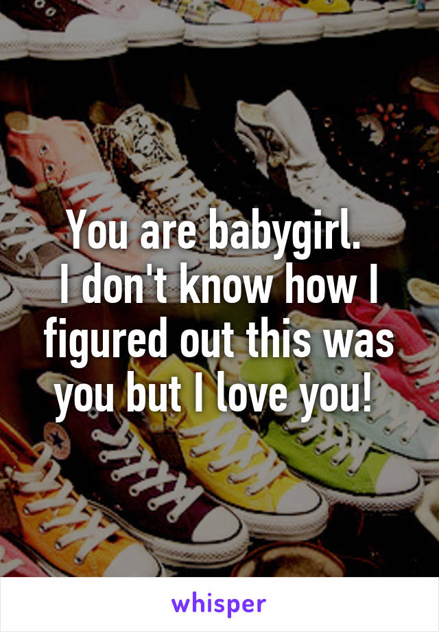 You are babygirl. 
I don't know how I figured out this was you but I love you! 