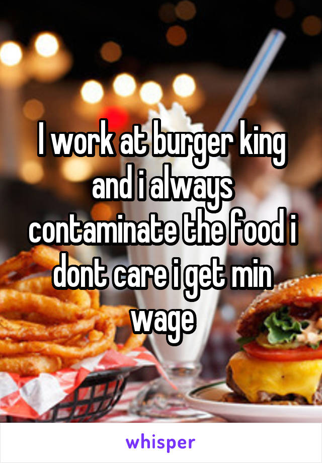I work at burger king and i always contaminate the food i dont care i get min wage