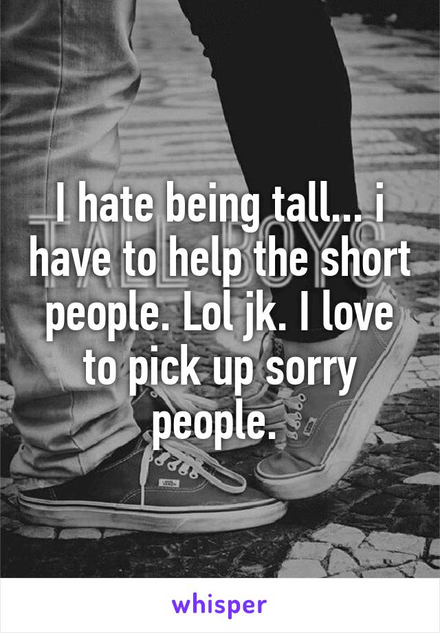 I hate being tall... i have to help the short people. Lol jk. I love to pick up sorry people. 