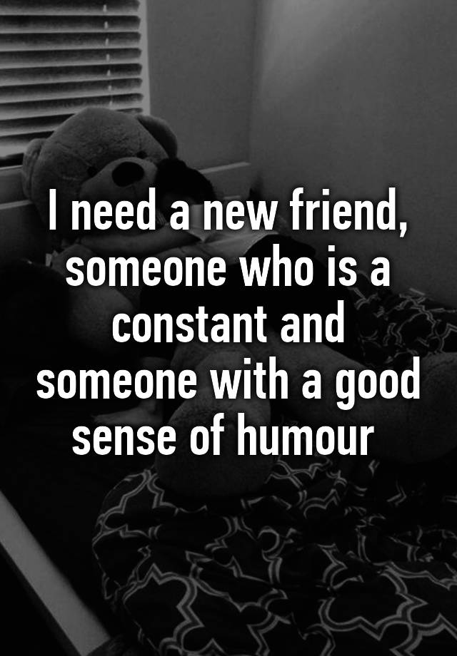 i-need-a-new-friend-someone-who-is-a-constant-and-someone-with-a-good