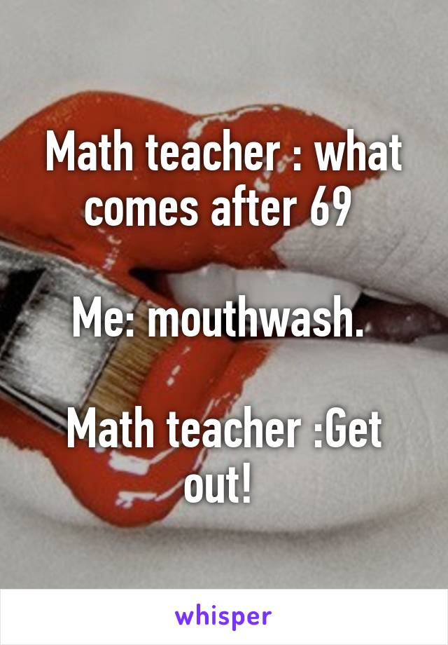 Math teacher : what comes after 69 

Me: mouthwash. 

Math teacher :Get out! 