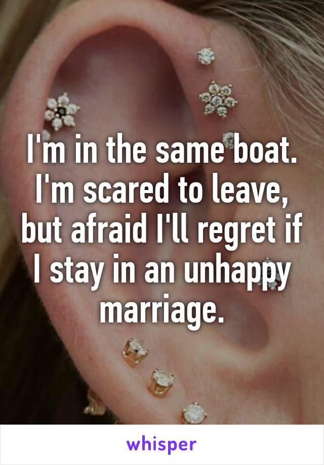 I'm in the same boat. I'm scared to leave, but afraid I'll regret if I stay in an unhappy marriage.