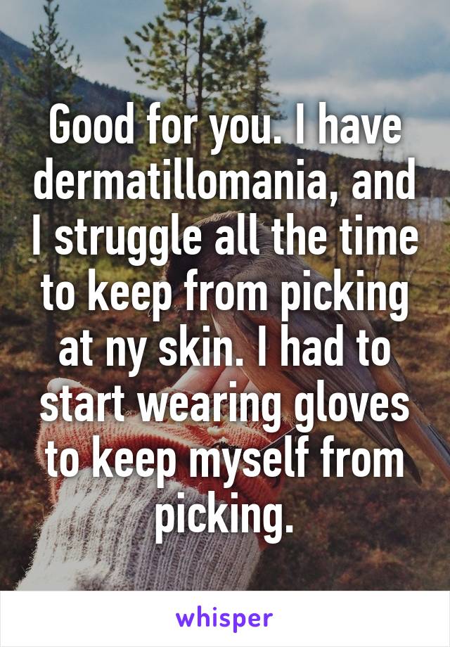 Good for you. I have dermatillomania, and I struggle all the time to keep from picking at ny skin. I had to start wearing gloves to keep myself from picking.