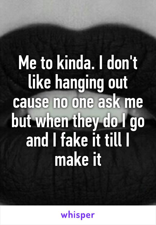 Me to kinda. I don't like hanging out cause no one ask me but when they do I go and I fake it till I make it