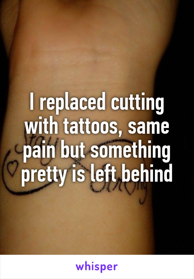 I replaced cutting with tattoos, same pain but something pretty is left behind