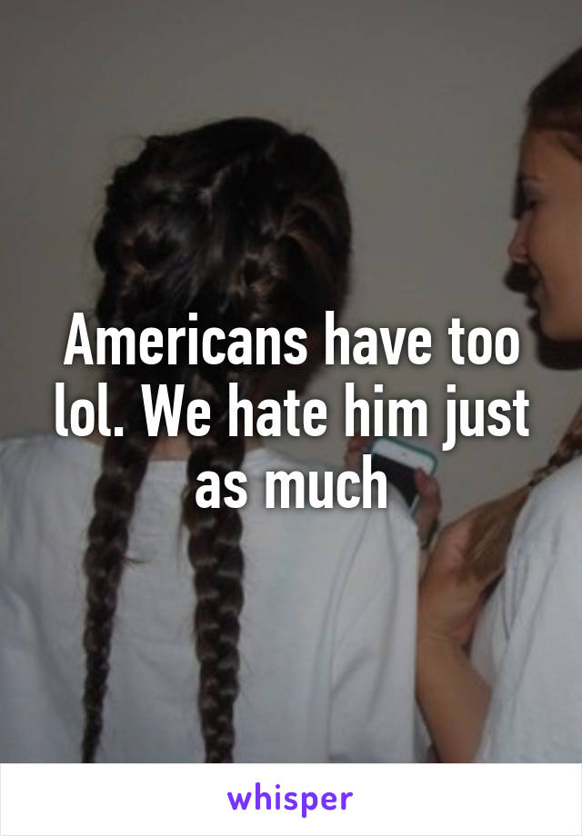 Americans have too lol. We hate him just as much