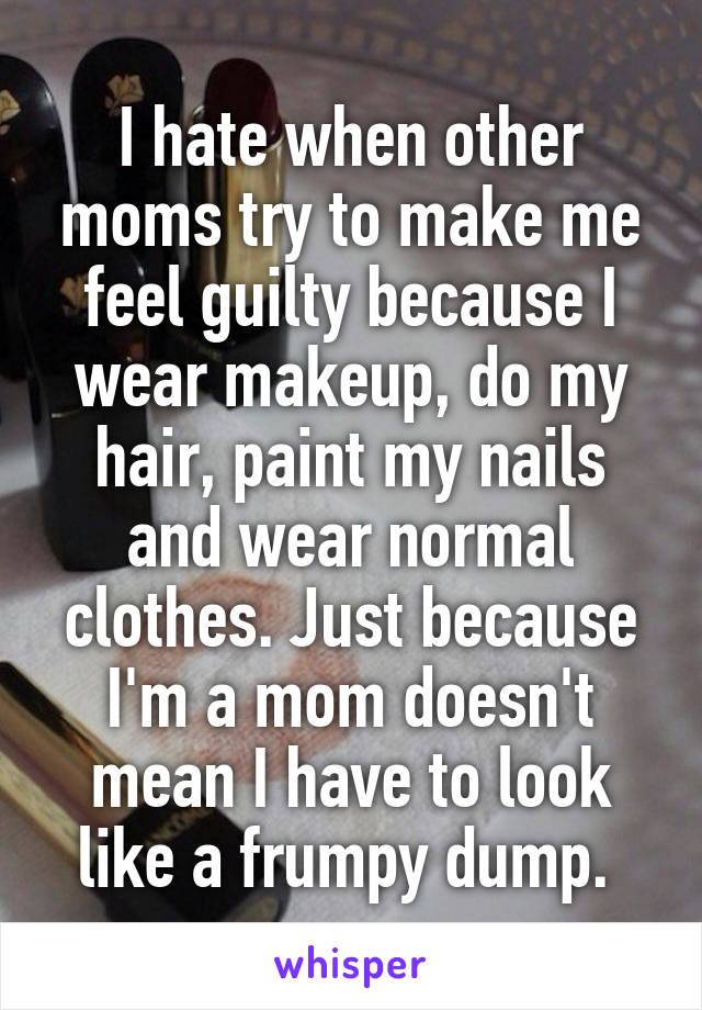 I hate when other moms try to make me feel guilty because I wear makeup, do my hair, paint my nails and wear normal clothes. Just because I'm a mom doesn't mean I have to look like a frumpy dump. 