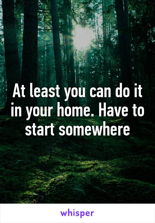 At least you can do it in your home. Have to start somewhere