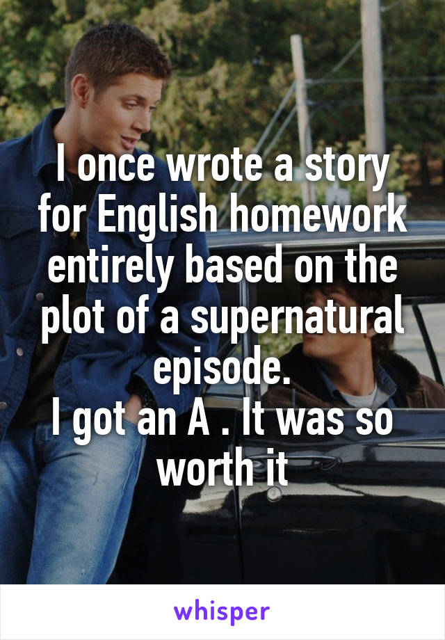 I once wrote a story for English homework entirely based on the plot of a supernatural episode.
I got an A . It was so worth it