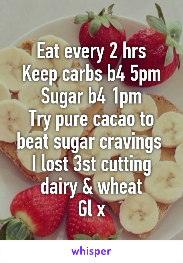 Eat every 2 hrs
Keep carbs b4 5pm
Sugar b4 1pm
Try pure cacao to beat sugar cravings 
I lost 3st cutting dairy & wheat
Gl x