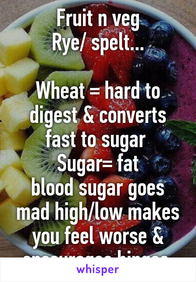 Fruit n veg
Rye/ spelt...

Wheat = hard to digest & converts fast to sugar 
Sugar= fat
blood sugar goes mad high/low makes you feel worse & encourages binges 