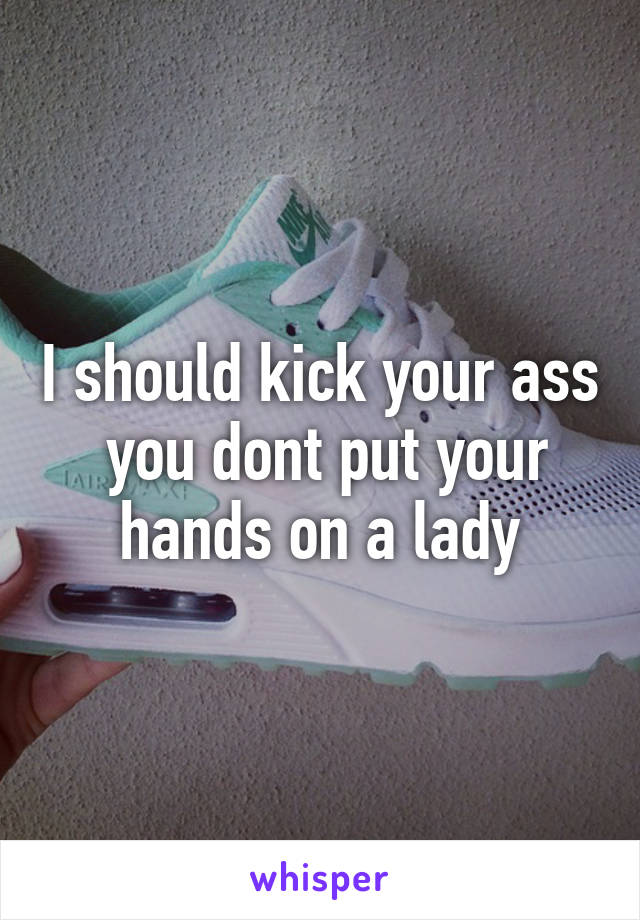 I should kick your ass  you dont put your hands on a lady