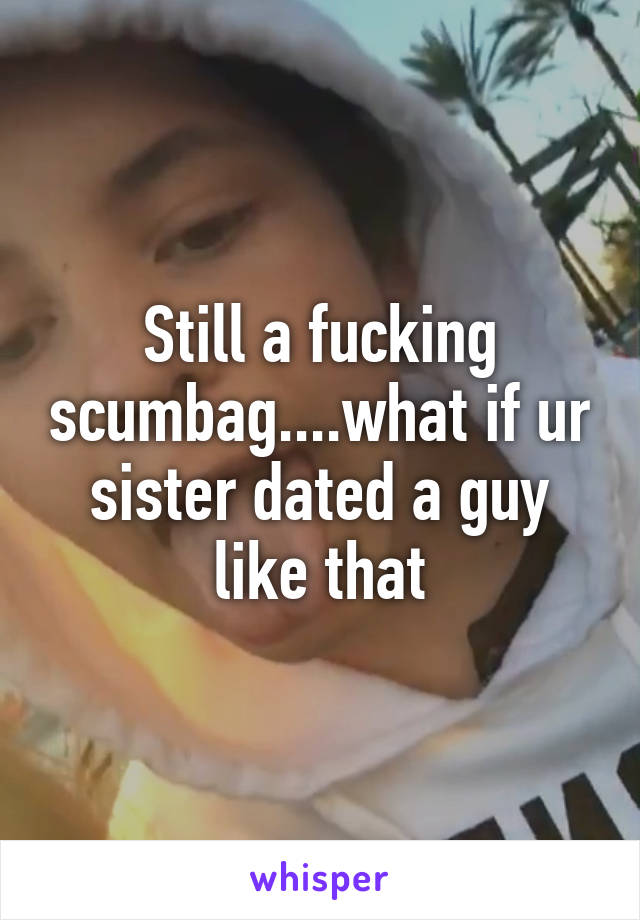 Still a fucking scumbag....what if ur sister dated a guy like that