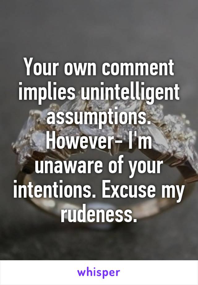 Your own comment implies unintelligent assumptions. However- I'm unaware of your intentions. Excuse my rudeness.