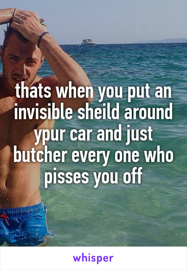 thats when you put an invisible sheild around ypur car and just butcher every one who pisses you off