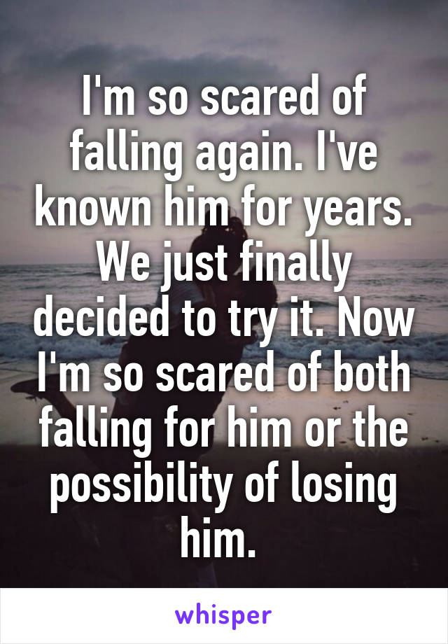 I'm so scared of falling again. I've known him for years. We just finally decided to try it. Now I'm so scared of both falling for him or the possibility of losing him. 