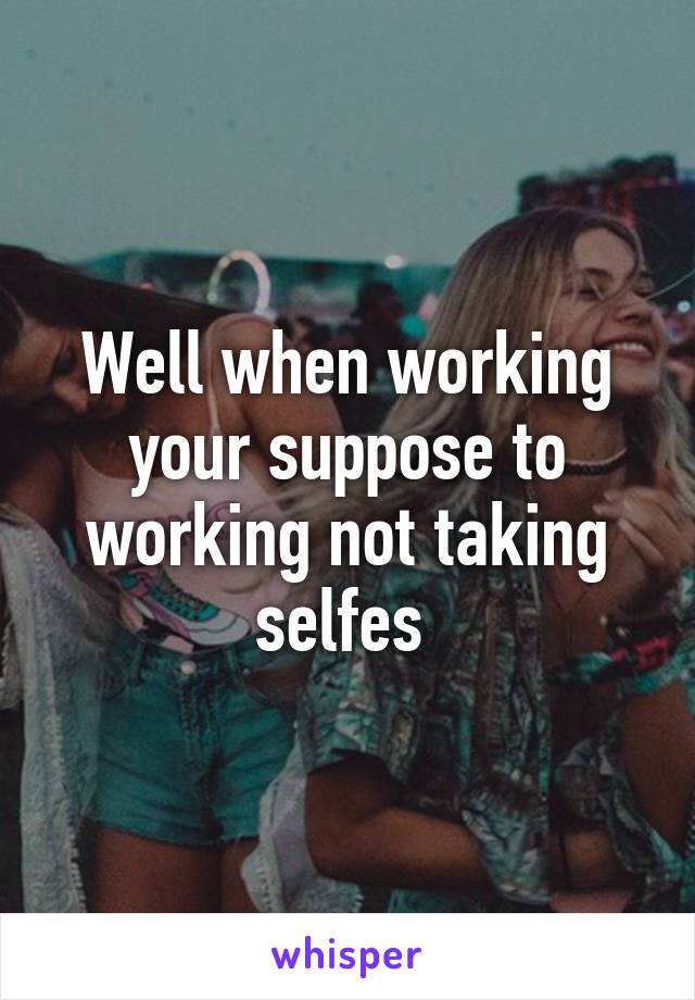 Well when working your suppose to working not taking selfes 