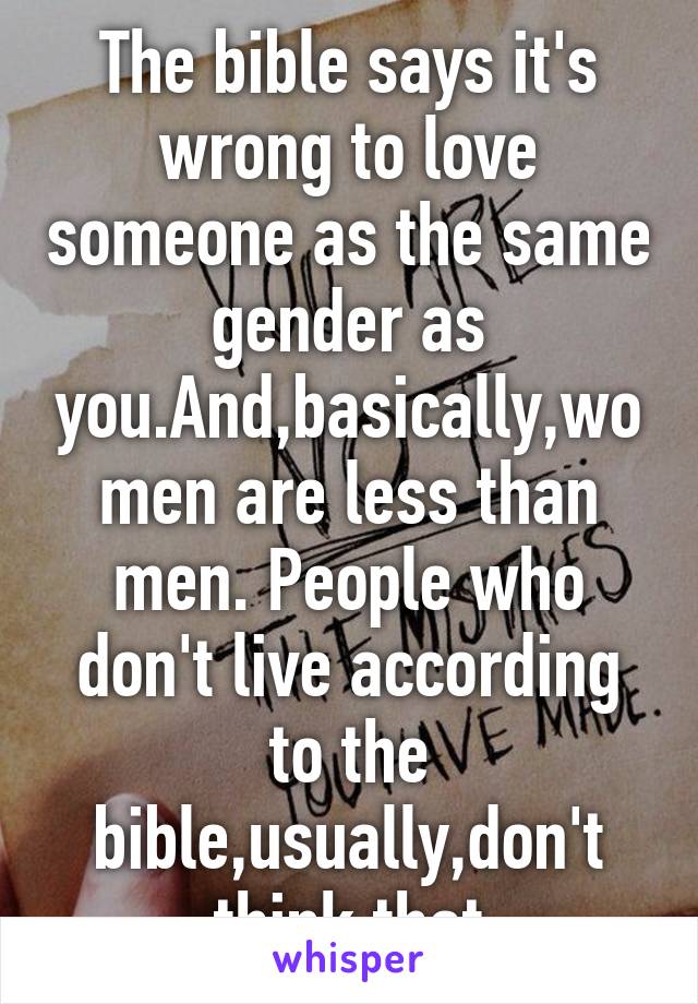 The bible says it's wrong to love someone as the same gender as you.And,basically,women are less than men. People who don't live according to the bible,usually,don't think that