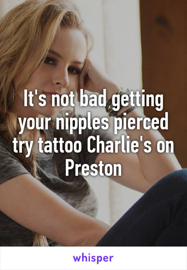 It's not bad getting your nipples pierced try tattoo Charlie's on Preston