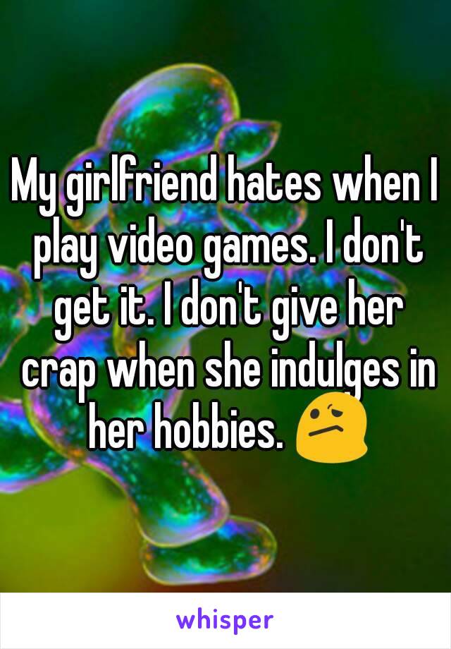 My girlfriend hates when I play video games. I don't get it. I don't give her crap when she indulges in her hobbies. 😕