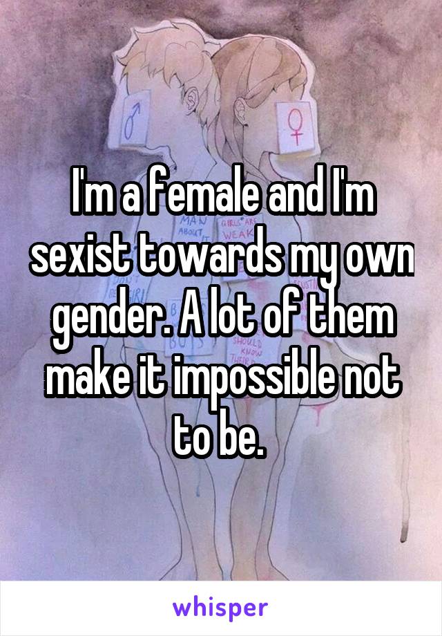 I'm a female and I'm sexist towards my own gender. A lot of them make it impossible not to be. 