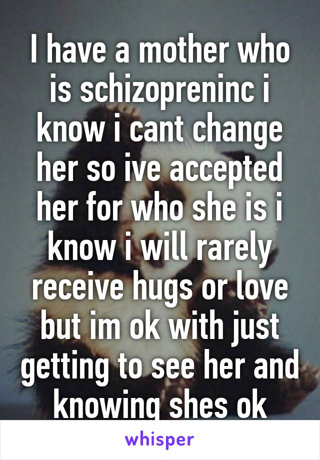 I have a mother who is schizopreninc i know i cant change her so ive accepted her for who she is i know i will rarely receive hugs or love but im ok with just getting to see her and knowing shes ok