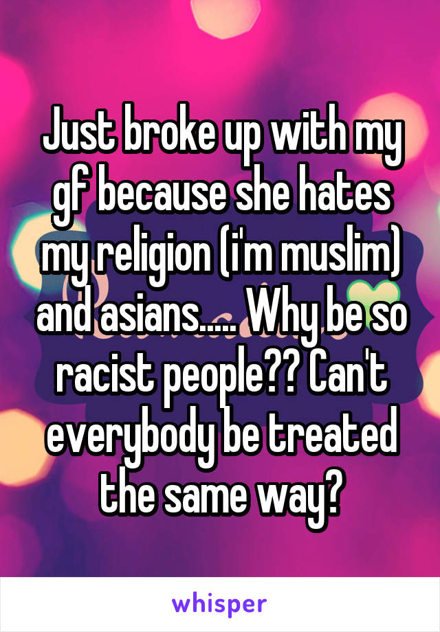 Just broke up with my gf because she hates my religion (i'm muslim) and asians..... Why be so racist people?? Can't everybody be treated the same way?