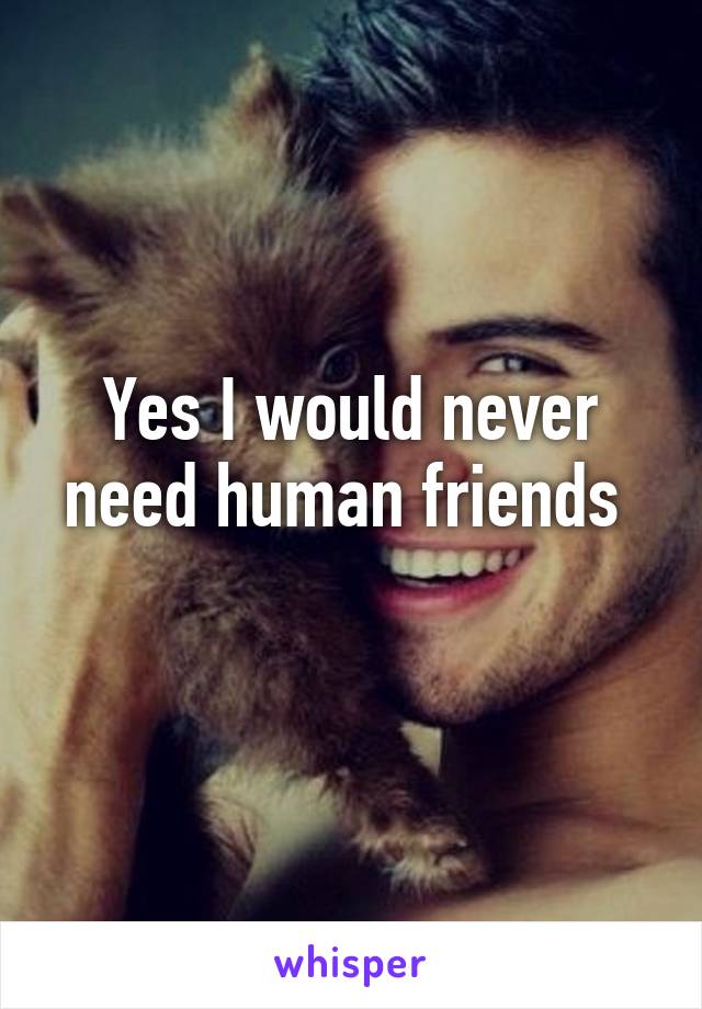 Yes I would never need human friends 
