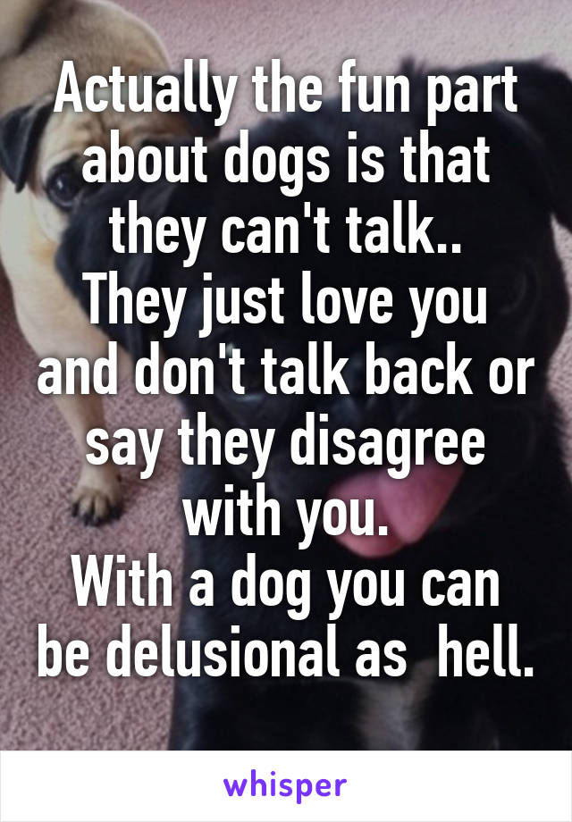 Actually the fun part about dogs is that they can't talk..
They just love you and don't talk back or say they disagree with you.
With a dog you can be delusional as  hell. 