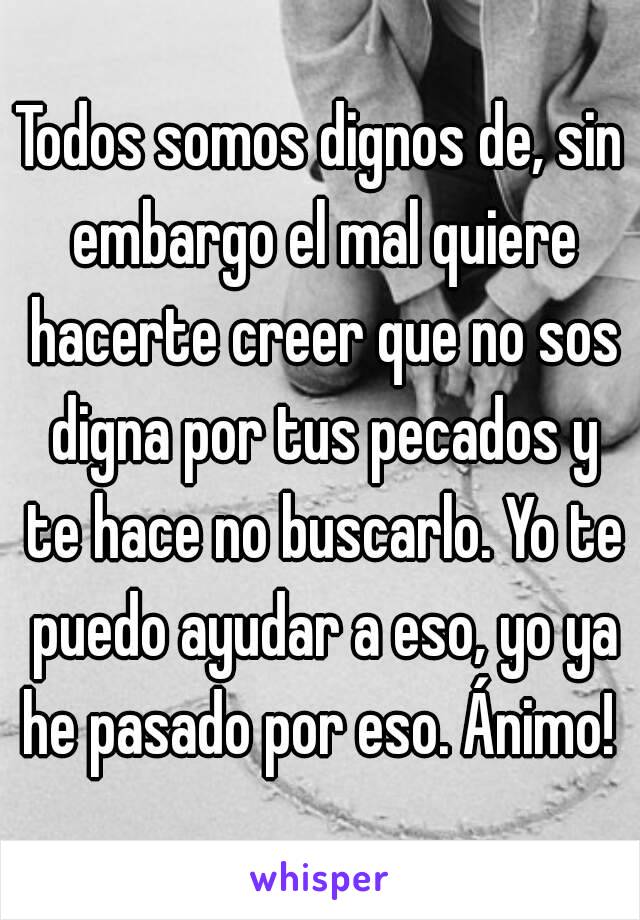 Todos somos dignos de, sin embargo el mal quiere hacerte creer que no sos digna por tus pecados y te hace no buscarlo. Yo te puedo ayudar a eso, yo ya he pasado por eso. Ánimo! 