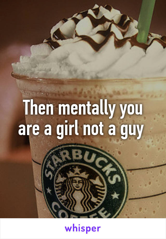 Then mentally you are a girl not a guy 