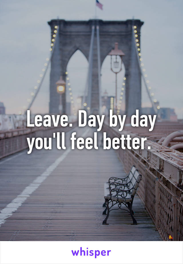 Leave. Day by day you'll feel better. 