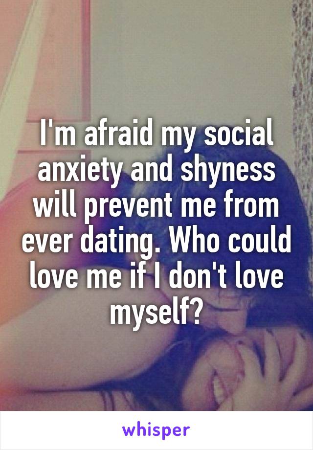 I'm afraid my social anxiety and shyness will prevent me from ever dating. Who could love me if I don't love myself?