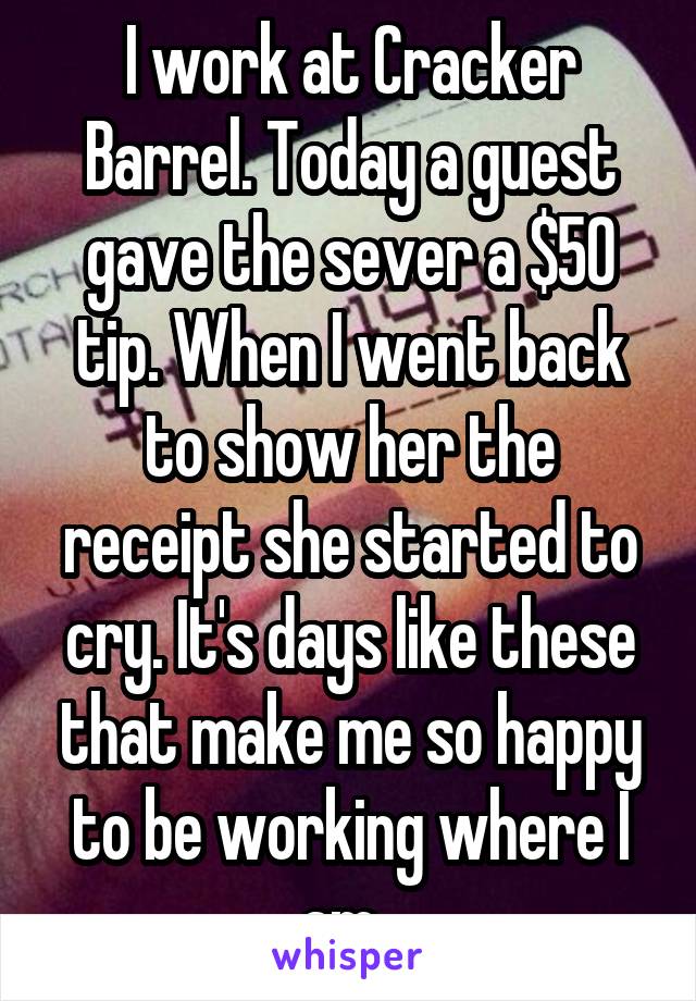 I work at Cracker Barrel. Today a guest gave the sever a $50 tip. When I went back to show her the receipt she started to cry. It's days like these that make me so happy to be working where I am. 