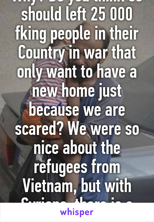 Why? Do you think se should left 25 000 fking people in their Country in war that only want to have a new home just because we are scared? We were so nice about the refugees from Vietnam, but with Syrians, there is a problem???