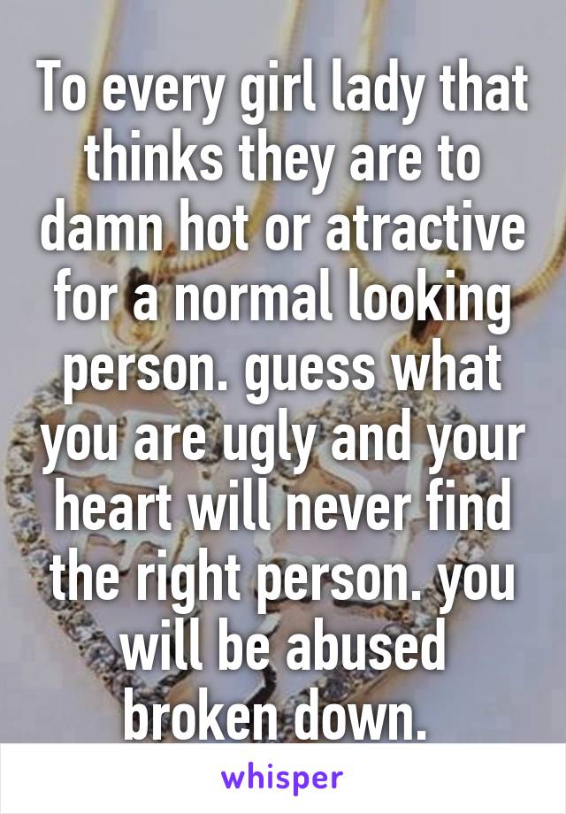 To every girl lady that thinks they are to damn hot or atractive for a normal looking person. guess what you are ugly and your heart will never find the right person. you will be abused broken down. 