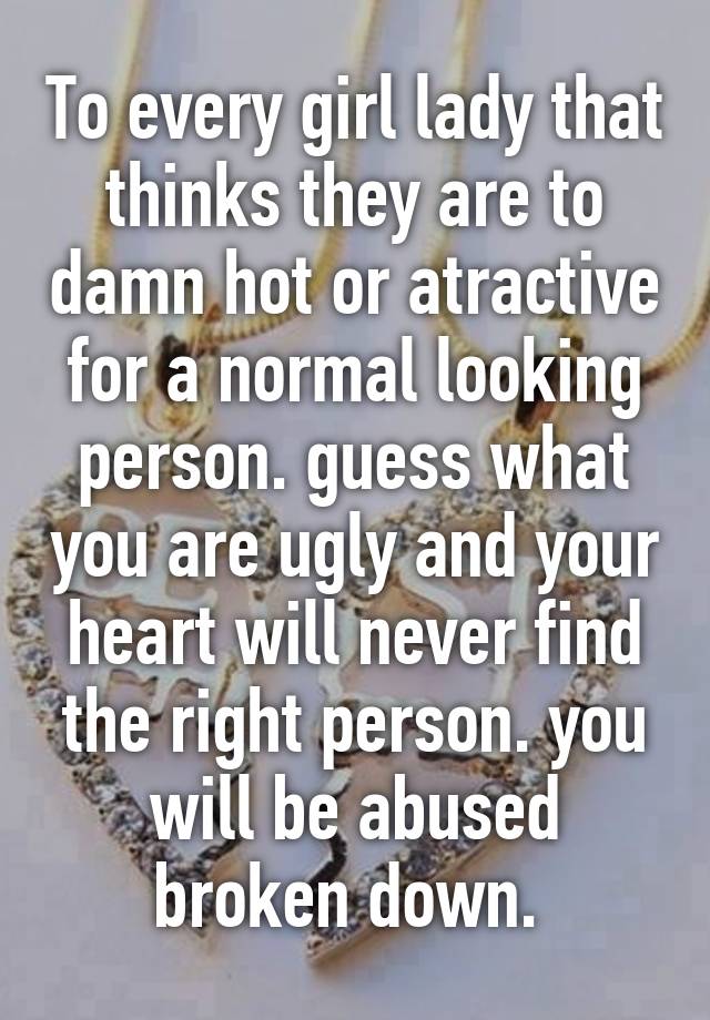 To every girl lady that thinks they are to damn hot or atractive for a normal looking person. guess what you are ugly and your heart will never find the right person. you will be abused broken down. 