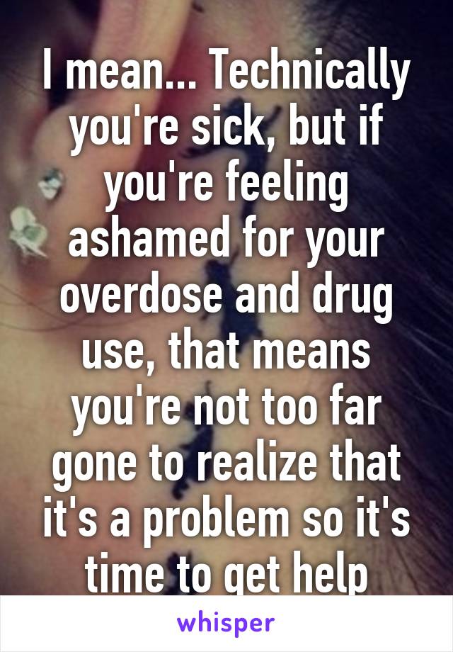 I mean... Technically you're sick, but if you're feeling ashamed for your overdose and drug use, that means you're not too far gone to realize that it's a problem so it's time to get help