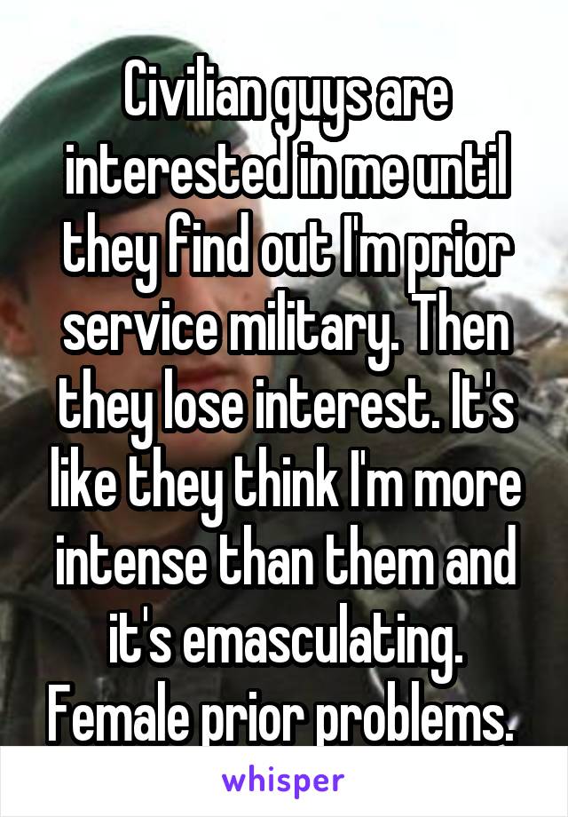 Civilian guys are interested in me until they find out I'm prior service military. Then they lose interest. It's like they think I'm more intense than them and it's emasculating. Female prior problems. 