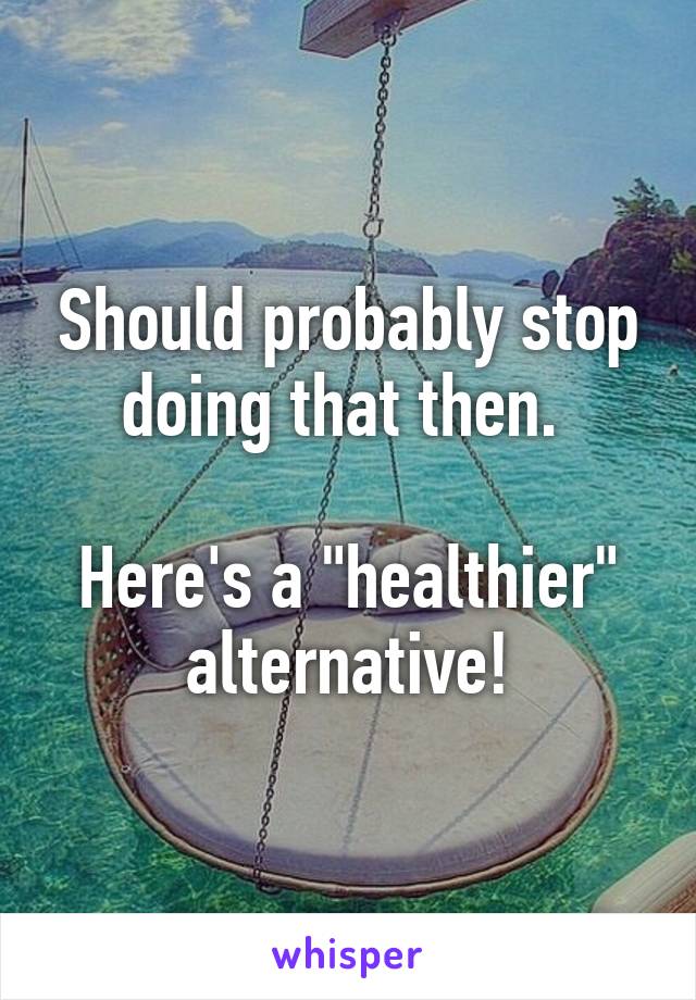 Should probably stop doing that then. 

Here's a "healthier" alternative!