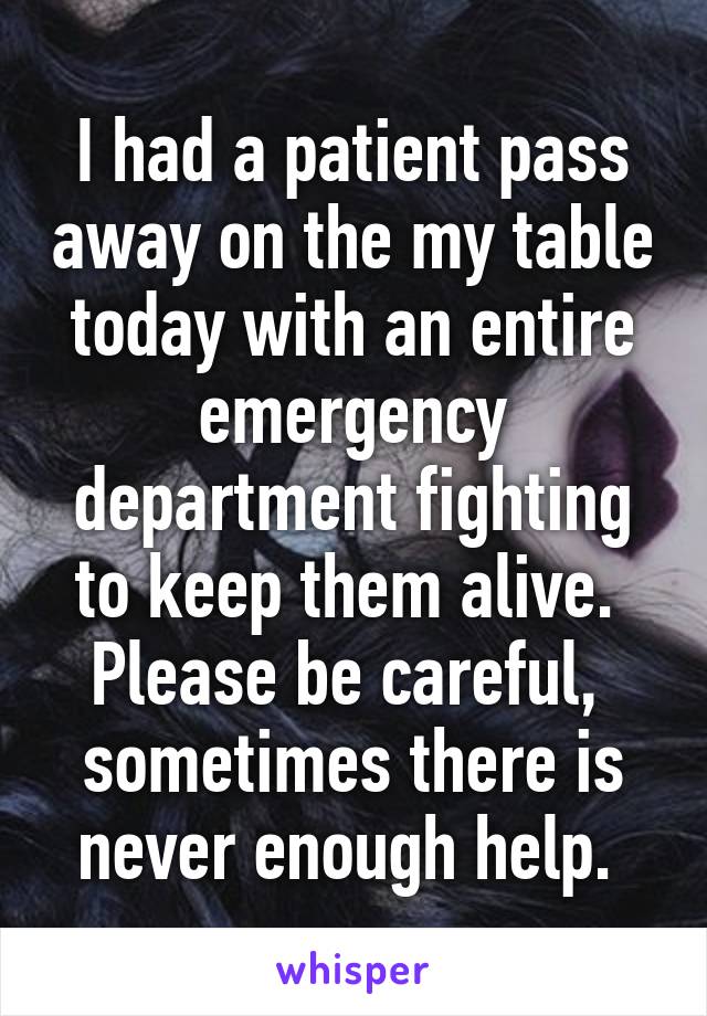 I had a patient pass away on the my table today with an entire emergency department fighting to keep them alive.  Please be careful,  sometimes there is never enough help. 