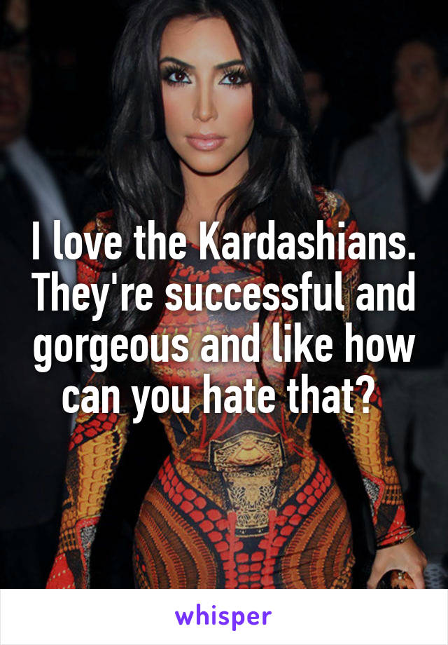I love the Kardashians. They're successful and gorgeous and like how can you hate that? 
