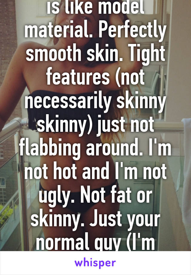 I hate that my "type" is like model material. Perfectly smooth skin. Tight features (not necessarily skinny skinny) just not flabbing around. I'm not hot and I'm not ugly. Not fat or skinny. Just your normal guy (I'm actually far from normal) 