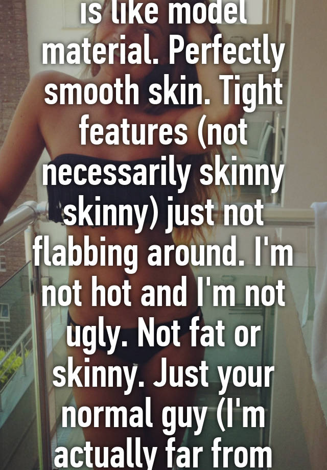 I hate that my "type" is like model material. Perfectly smooth skin. Tight features (not necessarily skinny skinny) just not flabbing around. I'm not hot and I'm not ugly. Not fat or skinny. Just your normal guy (I'm actually far from normal) 