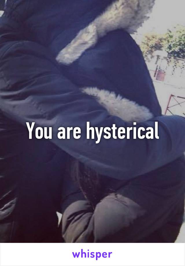 You are hysterical