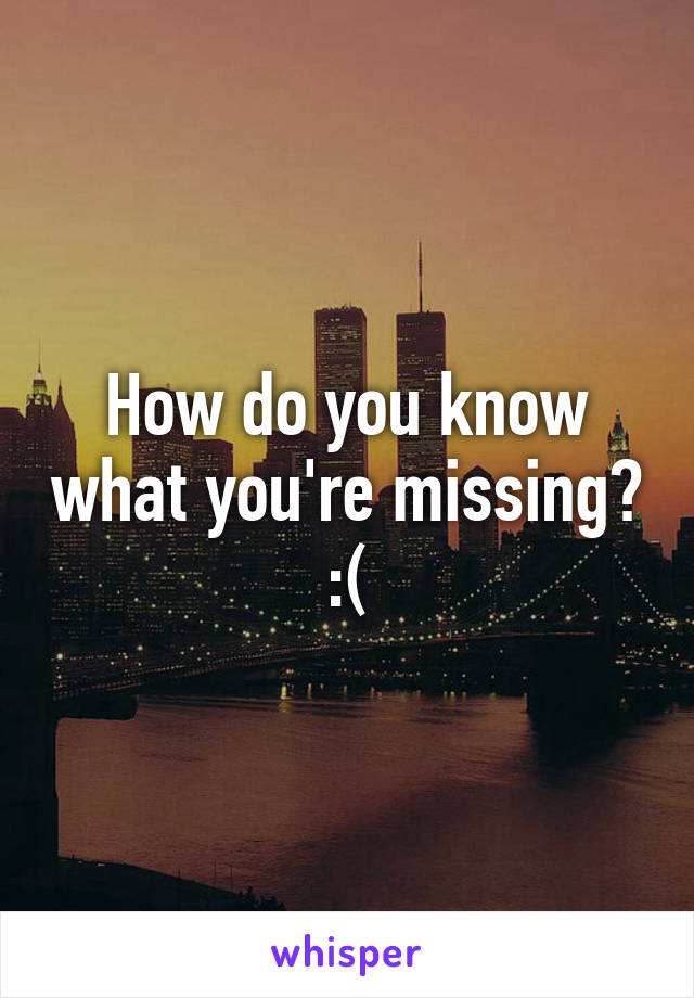 How do you know what you're missing? :(